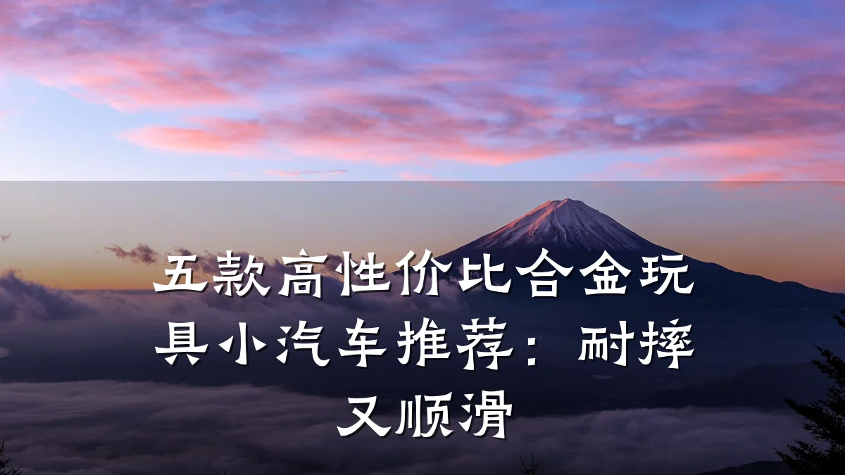 五款高性价比合金玩具小汽车推荐:耐摔又顺滑